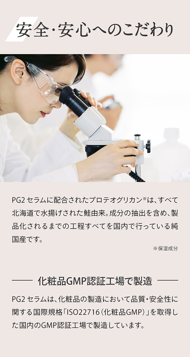 安全・安心へのこだわり　PG2 セラムに配合されたプロテオグリカン※は、すべて北海道で水揚げされた鮭由来。成分の抽出を含め、製品化されるまでの工程すべてを国内で行っている純国産です。　※保湿成分　－化粧品GMP認証工場で製造－　PG2 セラムは、化粧品の製造において品質・安全性に関する国際規格「ISO22716（化粧品GMP）」を取得した国内のGMP認証工場で製造しています。